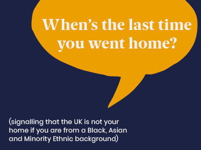 Microagression - saying When's the last tune you went home? (signalling that the UK is not your home if you are from a Black, Asian and Minority Ethnic background)